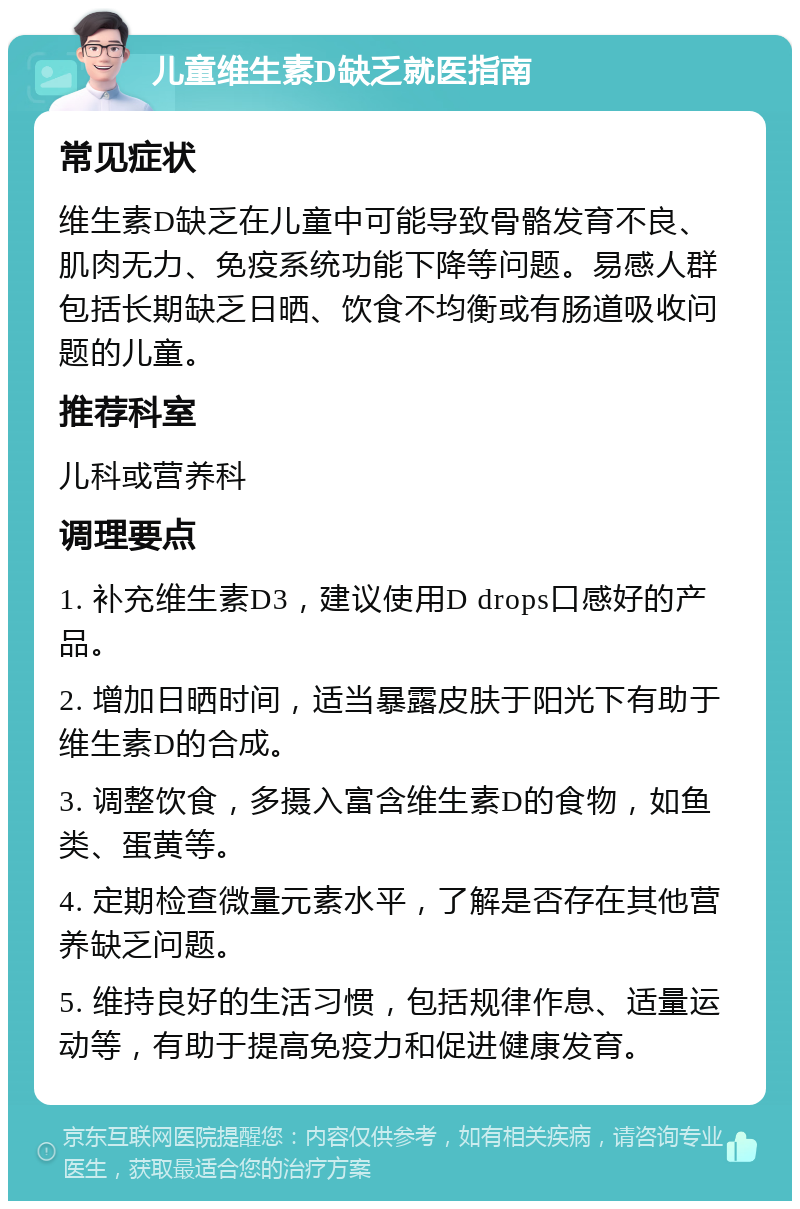 儿童维生素D缺乏就医指南 常见症状 维生素D缺乏在儿童中可能导致骨骼发育不良、肌肉无力、免疫系统功能下降等问题。易感人群包括长期缺乏日晒、饮食不均衡或有肠道吸收问题的儿童。 推荐科室 儿科或营养科 调理要点 1. 补充维生素D3，建议使用D drops口感好的产品。 2. 增加日晒时间，适当暴露皮肤于阳光下有助于维生素D的合成。 3. 调整饮食，多摄入富含维生素D的食物，如鱼类、蛋黄等。 4. 定期检查微量元素水平，了解是否存在其他营养缺乏问题。 5. 维持良好的生活习惯，包括规律作息、适量运动等，有助于提高免疫力和促进健康发育。