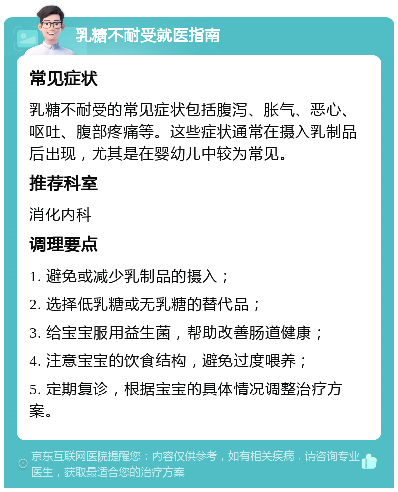 乳糖不耐受就医指南 常见症状 乳糖不耐受的常见症状包括腹泻、胀气、恶心、呕吐、腹部疼痛等。这些症状通常在摄入乳制品后出现，尤其是在婴幼儿中较为常见。 推荐科室 消化内科 调理要点 1. 避免或减少乳制品的摄入； 2. 选择低乳糖或无乳糖的替代品； 3. 给宝宝服用益生菌，帮助改善肠道健康； 4. 注意宝宝的饮食结构，避免过度喂养； 5. 定期复诊，根据宝宝的具体情况调整治疗方案。