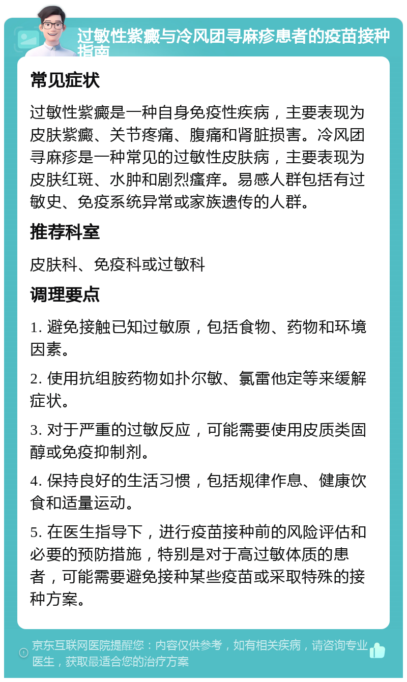 过敏性紫癜与冷风团寻麻疹患者的疫苗接种指南 常见症状 过敏性紫癜是一种自身免疫性疾病，主要表现为皮肤紫癜、关节疼痛、腹痛和肾脏损害。冷风团寻麻疹是一种常见的过敏性皮肤病，主要表现为皮肤红斑、水肿和剧烈瘙痒。易感人群包括有过敏史、免疫系统异常或家族遗传的人群。 推荐科室 皮肤科、免疫科或过敏科 调理要点 1. 避免接触已知过敏原，包括食物、药物和环境因素。 2. 使用抗组胺药物如扑尔敏、氯雷他定等来缓解症状。 3. 对于严重的过敏反应，可能需要使用皮质类固醇或免疫抑制剂。 4. 保持良好的生活习惯，包括规律作息、健康饮食和适量运动。 5. 在医生指导下，进行疫苗接种前的风险评估和必要的预防措施，特别是对于高过敏体质的患者，可能需要避免接种某些疫苗或采取特殊的接种方案。