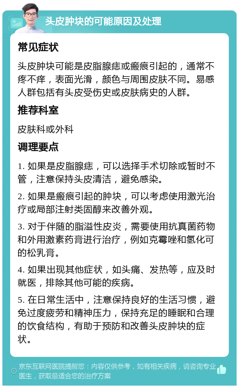 头皮肿块的可能原因及处理 常见症状 头皮肿块可能是皮脂腺痣或瘢痕引起的，通常不疼不痒，表面光滑，颜色与周围皮肤不同。易感人群包括有头皮受伤史或皮肤病史的人群。 推荐科室 皮肤科或外科 调理要点 1. 如果是皮脂腺痣，可以选择手术切除或暂时不管，注意保持头皮清洁，避免感染。 2. 如果是瘢痕引起的肿块，可以考虑使用激光治疗或局部注射类固醇来改善外观。 3. 对于伴随的脂溢性皮炎，需要使用抗真菌药物和外用激素药膏进行治疗，例如克霉唑和氢化可的松乳膏。 4. 如果出现其他症状，如头痛、发热等，应及时就医，排除其他可能的疾病。 5. 在日常生活中，注意保持良好的生活习惯，避免过度疲劳和精神压力，保持充足的睡眠和合理的饮食结构，有助于预防和改善头皮肿块的症状。