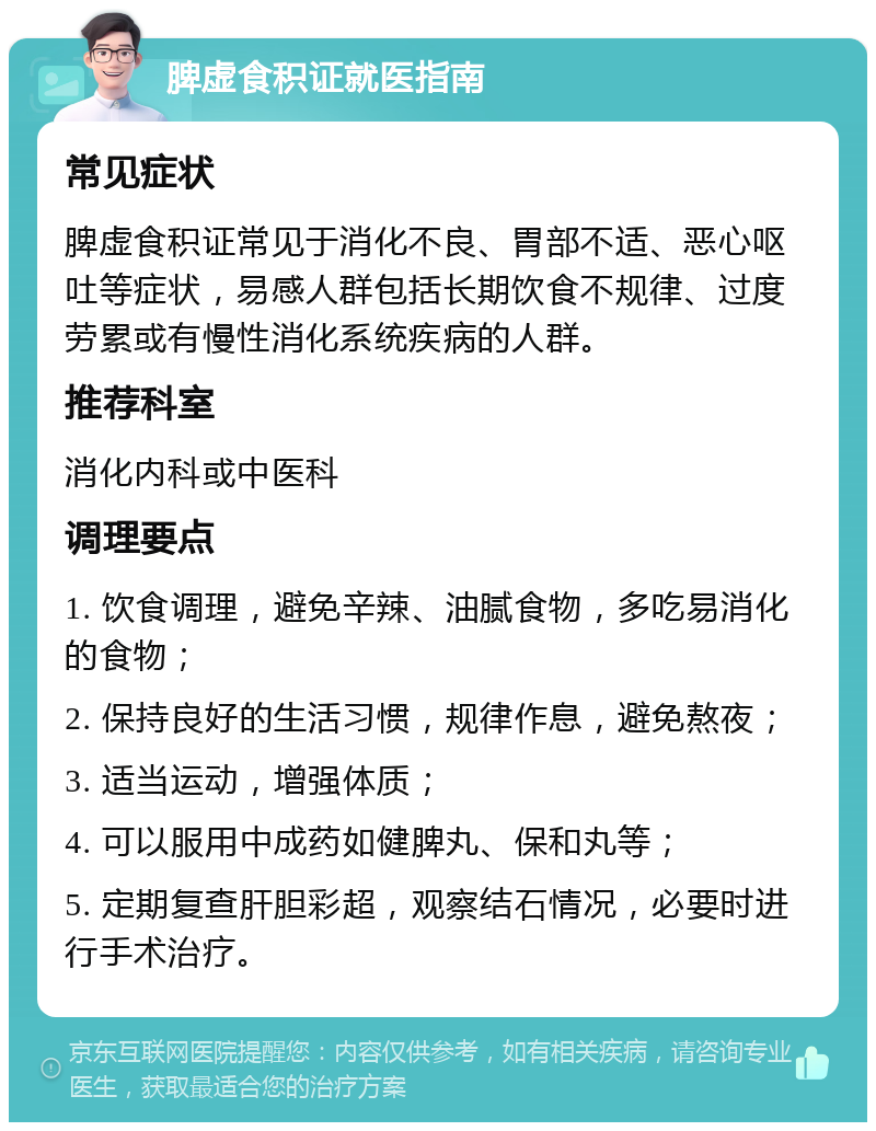 脾虚食积证就医指南 常见症状 脾虚食积证常见于消化不良、胃部不适、恶心呕吐等症状，易感人群包括长期饮食不规律、过度劳累或有慢性消化系统疾病的人群。 推荐科室 消化内科或中医科 调理要点 1. 饮食调理，避免辛辣、油腻食物，多吃易消化的食物； 2. 保持良好的生活习惯，规律作息，避免熬夜； 3. 适当运动，增强体质； 4. 可以服用中成药如健脾丸、保和丸等； 5. 定期复查肝胆彩超，观察结石情况，必要时进行手术治疗。