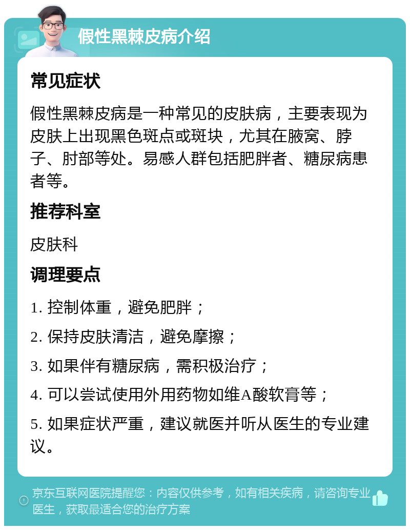 假性黑棘皮病介绍 常见症状 假性黑棘皮病是一种常见的皮肤病,主要表现为皮肤上出现黑色斑点或斑块,尤其在腋窝、脖子、肘部等处。易感人群包括肥胖者、糖尿病患者等。 推荐科室 皮肤科 调理要点 1. 控制体重,避免肥胖; 2. 保持皮肤清洁,避免摩擦; 3. 如果伴有糖尿病,需积极治疗; 4. 可以尝试使用外用药物如维A酸软膏等; 5. 如果症状严重,建议就医并听从医生的专业建议。