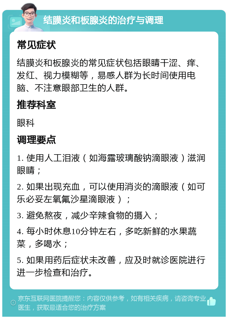 结膜炎和板腺炎的治疗与调理 常见症状 结膜炎和板腺炎的常见症状包括眼睛干涩、痒、发红、视力模糊等，易感人群为长时间使用电脑、不注意眼部卫生的人群。 推荐科室 眼科 调理要点 1. 使用人工泪液（如海露玻璃酸钠滴眼液）滋润眼睛； 2. 如果出现充血，可以使用消炎的滴眼液（如可乐必妥左氧氟沙星滴眼液）； 3. 避免熬夜，减少辛辣食物的摄入； 4. 每小时休息10分钟左右，多吃新鲜的水果蔬菜，多喝水； 5. 如果用药后症状未改善，应及时就诊医院进行进一步检查和治疗。