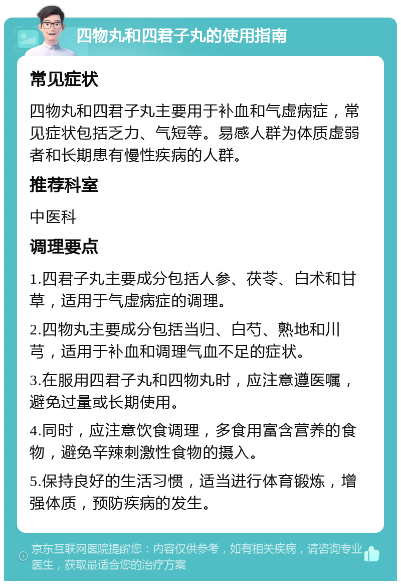 四物丸和四君子丸的使用指南 常见症状 四物丸和四君子丸主要用于补血和气虚病症，常见症状包括乏力、气短等。易感人群为体质虚弱者和长期患有慢性疾病的人群。 推荐科室 中医科 调理要点 1.四君子丸主要成分包括人参、茯苓、白术和甘草，适用于气虚病症的调理。 2.四物丸主要成分包括当归、白芍、熟地和川芎，适用于补血和调理气血不足的症状。 3.在服用四君子丸和四物丸时，应注意遵医嘱，避免过量或长期使用。 4.同时，应注意饮食调理，多食用富含营养的食物，避免辛辣刺激性食物的摄入。 5.保持良好的生活习惯，适当进行体育锻炼，增强体质，预防疾病的发生。