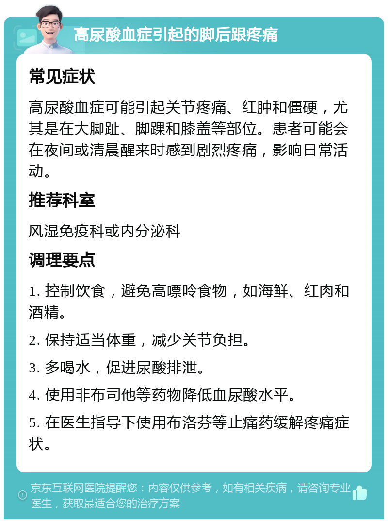 高尿酸血症引起的脚后跟疼痛 常见症状 高尿酸血症可能引起关节疼痛、红肿和僵硬，尤其是在大脚趾、脚踝和膝盖等部位。患者可能会在夜间或清晨醒来时感到剧烈疼痛，影响日常活动。 推荐科室 风湿免疫科或内分泌科 调理要点 1. 控制饮食，避免高嘌呤食物，如海鲜、红肉和酒精。 2. 保持适当体重，减少关节负担。 3. 多喝水，促进尿酸排泄。 4. 使用非布司他等药物降低血尿酸水平。 5. 在医生指导下使用布洛芬等止痛药缓解疼痛症状。