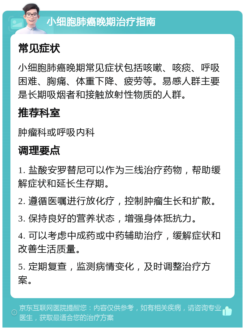 小细胞肺癌晚期治疗指南 常见症状 小细胞肺癌晚期常见症状包括咳嗽、咳痰、呼吸困难、胸痛、体重下降、疲劳等。易感人群主要是长期吸烟者和接触放射性物质的人群。 推荐科室 肿瘤科或呼吸内科 调理要点 1. 盐酸安罗替尼可以作为三线治疗药物，帮助缓解症状和延长生存期。 2. 遵循医嘱进行放化疗，控制肿瘤生长和扩散。 3. 保持良好的营养状态，增强身体抵抗力。 4. 可以考虑中成药或中药辅助治疗，缓解症状和改善生活质量。 5. 定期复查，监测病情变化，及时调整治疗方案。