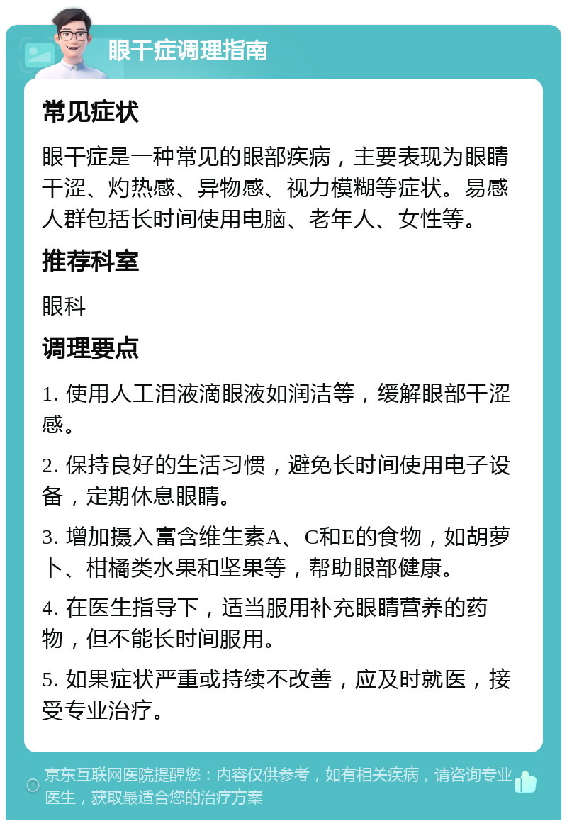 眼干症调理指南 常见症状 眼干症是一种常见的眼部疾病，主要表现为眼睛干涩、灼热感、异物感、视力模糊等症状。易感人群包括长时间使用电脑、老年人、女性等。 推荐科室 眼科 调理要点 1. 使用人工泪液滴眼液如润洁等，缓解眼部干涩感。 2. 保持良好的生活习惯，避免长时间使用电子设备，定期休息眼睛。 3. 增加摄入富含维生素A、C和E的食物，如胡萝卜、柑橘类水果和坚果等，帮助眼部健康。 4. 在医生指导下，适当服用补充眼睛营养的药物，但不能长时间服用。 5. 如果症状严重或持续不改善，应及时就医，接受专业治疗。