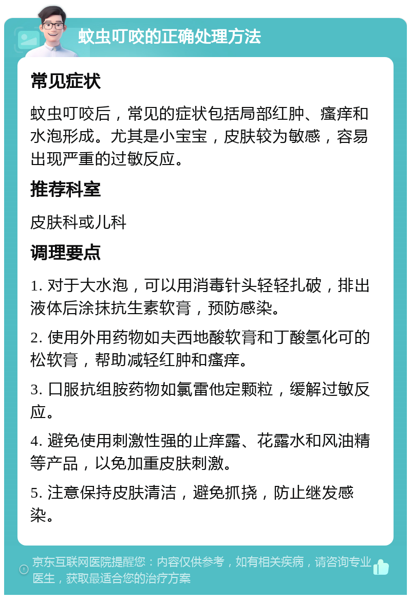 蚊虫叮咬的正确处理方法 常见症状 蚊虫叮咬后，常见的症状包括局部红肿、瘙痒和水泡形成。尤其是小宝宝，皮肤较为敏感，容易出现严重的过敏反应。 推荐科室 皮肤科或儿科 调理要点 1. 对于大水泡，可以用消毒针头轻轻扎破，排出液体后涂抹抗生素软膏，预防感染。 2. 使用外用药物如夫西地酸软膏和丁酸氢化可的松软膏，帮助减轻红肿和瘙痒。 3. 口服抗组胺药物如氯雷他定颗粒，缓解过敏反应。 4. 避免使用刺激性强的止痒露、花露水和风油精等产品，以免加重皮肤刺激。 5. 注意保持皮肤清洁，避免抓挠，防止继发感染。