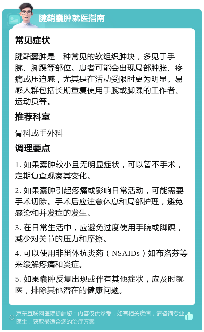 腱鞘囊肿就医指南 常见症状 腱鞘囊肿是一种常见的软组织肿块，多见于手腕、脚踝等部位。患者可能会出现局部肿胀、疼痛或压迫感，尤其是在活动受限时更为明显。易感人群包括长期重复使用手腕或脚踝的工作者、运动员等。 推荐科室 骨科或手外科 调理要点 1. 如果囊肿较小且无明显症状，可以暂不手术，定期复查观察其变化。 2. 如果囊肿引起疼痛或影响日常活动，可能需要手术切除。手术后应注意休息和局部护理，避免感染和并发症的发生。 3. 在日常生活中，应避免过度使用手腕或脚踝，减少对关节的压力和摩擦。 4. 可以使用非甾体抗炎药（NSAIDs）如布洛芬等来缓解疼痛和炎症。 5. 如果囊肿反复出现或伴有其他症状，应及时就医，排除其他潜在的健康问题。