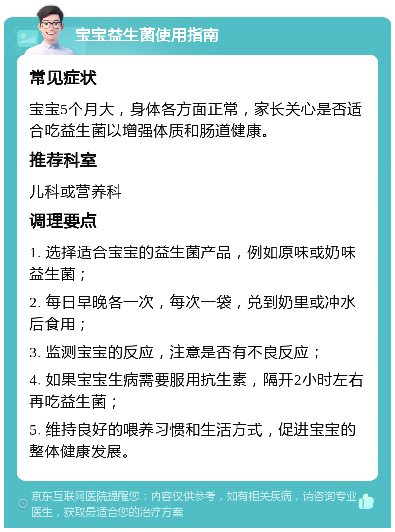 宝宝益生菌使用指南 常见症状 宝宝5个月大，身体各方面正常，家长关心是否适合吃益生菌以增强体质和肠道健康。 推荐科室 儿科或营养科 调理要点 1. 选择适合宝宝的益生菌产品，例如原味或奶味益生菌； 2. 每日早晚各一次，每次一袋，兑到奶里或冲水后食用； 3. 监测宝宝的反应，注意是否有不良反应； 4. 如果宝宝生病需要服用抗生素，隔开2小时左右再吃益生菌； 5. 维持良好的喂养习惯和生活方式，促进宝宝的整体健康发展。