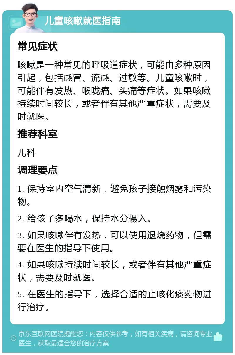 儿童咳嗽就医指南 常见症状 咳嗽是一种常见的呼吸道症状，可能由多种原因引起，包括感冒、流感、过敏等。儿童咳嗽时，可能伴有发热、喉咙痛、头痛等症状。如果咳嗽持续时间较长，或者伴有其他严重症状，需要及时就医。 推荐科室 儿科 调理要点 1. 保持室内空气清新，避免孩子接触烟雾和污染物。 2. 给孩子多喝水，保持水分摄入。 3. 如果咳嗽伴有发热，可以使用退烧药物，但需要在医生的指导下使用。 4. 如果咳嗽持续时间较长，或者伴有其他严重症状，需要及时就医。 5. 在医生的指导下，选择合适的止咳化痰药物进行治疗。