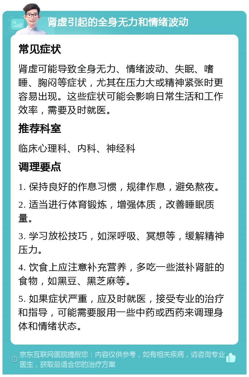 肾虚引起的全身无力和情绪波动 常见症状 肾虚可能导致全身无力、情绪波动、失眠、嗜睡、胸闷等症状，尤其在压力大或精神紧张时更容易出现。这些症状可能会影响日常生活和工作效率，需要及时就医。 推荐科室 临床心理科、内科、神经科 调理要点 1. 保持良好的作息习惯，规律作息，避免熬夜。 2. 适当进行体育锻炼，增强体质，改善睡眠质量。 3. 学习放松技巧，如深呼吸、冥想等，缓解精神压力。 4. 饮食上应注意补充营养，多吃一些滋补肾脏的食物，如黑豆、黑芝麻等。 5. 如果症状严重，应及时就医，接受专业的治疗和指导，可能需要服用一些中药或西药来调理身体和情绪状态。