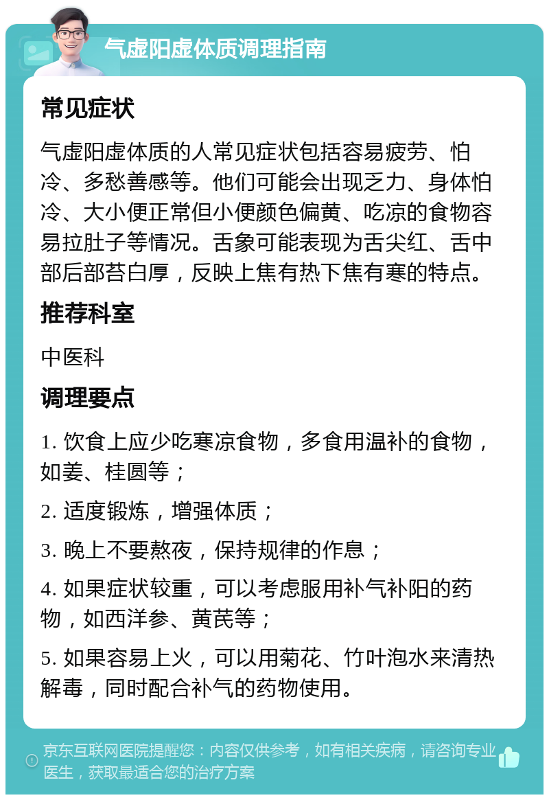 气虚阳虚体质调理指南 常见症状 气虚阳虚体质的人常见症状包括容易疲劳、怕冷、多愁善感等。他们可能会出现乏力、身体怕冷、大小便正常但小便颜色偏黄、吃凉的食物容易拉肚子等情况。舌象可能表现为舌尖红、舌中部后部苔白厚，反映上焦有热下焦有寒的特点。 推荐科室 中医科 调理要点 1. 饮食上应少吃寒凉食物，多食用温补的食物，如姜、桂圆等； 2. 适度锻炼，增强体质； 3. 晚上不要熬夜，保持规律的作息； 4. 如果症状较重，可以考虑服用补气补阳的药物，如西洋参、黄芪等； 5. 如果容易上火，可以用菊花、竹叶泡水来清热解毒，同时配合补气的药物使用。