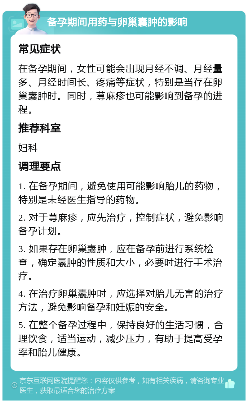 备孕期间用药与卵巢囊肿的影响 常见症状 在备孕期间，女性可能会出现月经不调、月经量多、月经时间长、疼痛等症状，特别是当存在卵巢囊肿时。同时，荨麻疹也可能影响到备孕的进程。 推荐科室 妇科 调理要点 1. 在备孕期间，避免使用可能影响胎儿的药物，特别是未经医生指导的药物。 2. 对于荨麻疹，应先治疗，控制症状，避免影响备孕计划。 3. 如果存在卵巢囊肿，应在备孕前进行系统检查，确定囊肿的性质和大小，必要时进行手术治疗。 4. 在治疗卵巢囊肿时，应选择对胎儿无害的治疗方法，避免影响备孕和妊娠的安全。 5. 在整个备孕过程中，保持良好的生活习惯，合理饮食，适当运动，减少压力，有助于提高受孕率和胎儿健康。