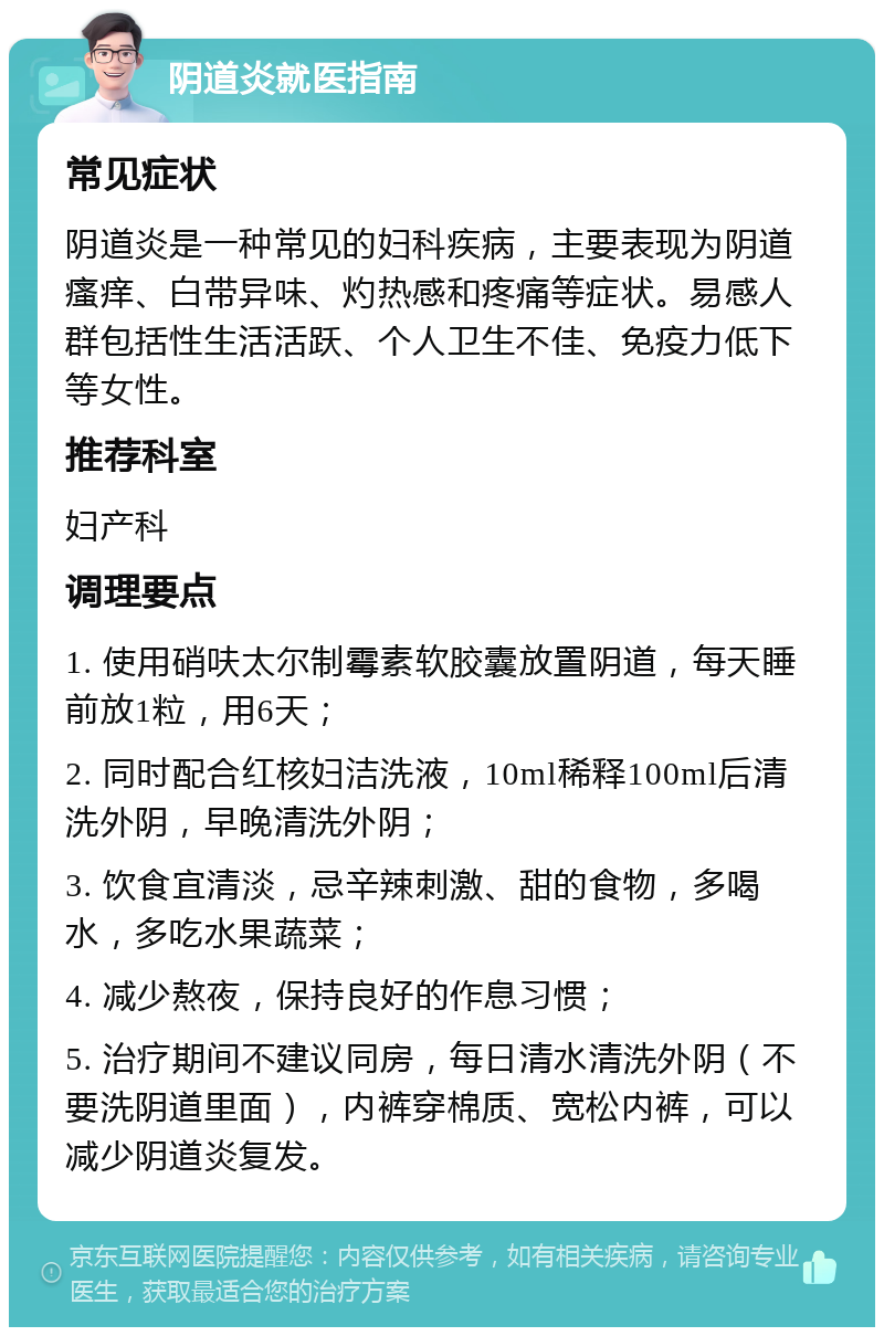 阴道炎就医指南 常见症状 阴道炎是一种常见的妇科疾病，主要表现为阴道瘙痒、白带异味、灼热感和疼痛等症状。易感人群包括性生活活跃、个人卫生不佳、免疫力低下等女性。 推荐科室 妇产科 调理要点 1. 使用硝呋太尔制霉素软胶囊放置阴道，每天睡前放1粒，用6天； 2. 同时配合红核妇洁洗液，10ml稀释100ml后清洗外阴，早晚清洗外阴； 3. 饮食宜清淡，忌辛辣刺激、甜的食物，多喝水，多吃水果蔬菜； 4. 减少熬夜，保持良好的作息习惯； 5. 治疗期间不建议同房，每日清水清洗外阴（不要洗阴道里面），内裤穿棉质、宽松内裤，可以减少阴道炎复发。