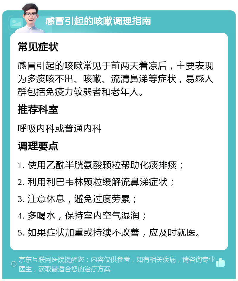 感冒引起的咳嗽调理指南 常见症状 感冒引起的咳嗽常见于前两天着凉后，主要表现为多痰咳不出、咳嗽、流清鼻涕等症状，易感人群包括免疫力较弱者和老年人。 推荐科室 呼吸内科或普通内科 调理要点 1. 使用乙酰半胱氨酸颗粒帮助化痰排痰； 2. 利用利巴韦林颗粒缓解流鼻涕症状； 3. 注意休息，避免过度劳累； 4. 多喝水，保持室内空气湿润； 5. 如果症状加重或持续不改善，应及时就医。