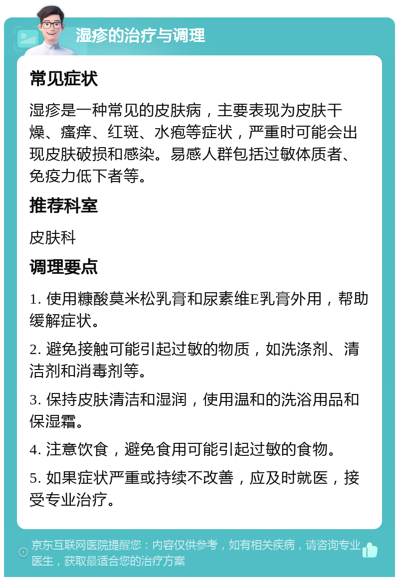 湿疹的治疗与调理 常见症状 湿疹是一种常见的皮肤病，主要表现为皮肤干燥、瘙痒、红斑、水疱等症状，严重时可能会出现皮肤破损和感染。易感人群包括过敏体质者、免疫力低下者等。 推荐科室 皮肤科 调理要点 1. 使用糠酸莫米松乳膏和尿素维E乳膏外用，帮助缓解症状。 2. 避免接触可能引起过敏的物质，如洗涤剂、清洁剂和消毒剂等。 3. 保持皮肤清洁和湿润，使用温和的洗浴用品和保湿霜。 4. 注意饮食，避免食用可能引起过敏的食物。 5. 如果症状严重或持续不改善，应及时就医，接受专业治疗。