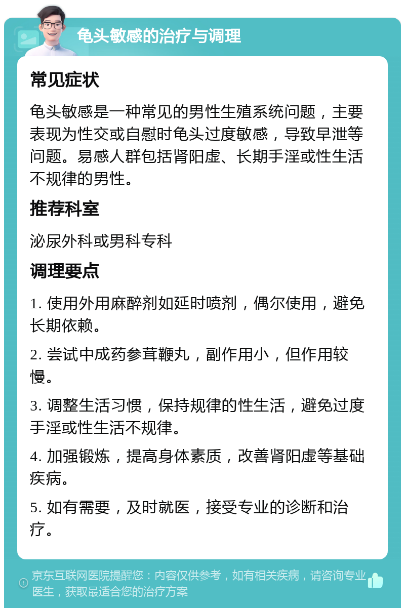 龟头敏感的治疗与调理 常见症状 龟头敏感是一种常见的男性生殖系统问题，主要表现为性交或自慰时龟头过度敏感，导致早泄等问题。易感人群包括肾阳虚、长期手淫或性生活不规律的男性。 推荐科室 泌尿外科或男科专科 调理要点 1. 使用外用麻醉剂如延时喷剂，偶尔使用，避免长期依赖。 2. 尝试中成药参茸鞭丸，副作用小，但作用较慢。 3. 调整生活习惯，保持规律的性生活，避免过度手淫或性生活不规律。 4. 加强锻炼，提高身体素质，改善肾阳虚等基础疾病。 5. 如有需要，及时就医，接受专业的诊断和治疗。