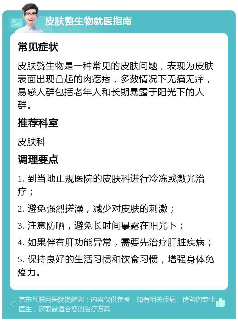 皮肤赘生物就医指南 常见症状 皮肤赘生物是一种常见的皮肤问题，表现为皮肤表面出现凸起的肉疙瘩，多数情况下无痛无痒，易感人群包括老年人和长期暴露于阳光下的人群。 推荐科室 皮肤科 调理要点 1. 到当地正规医院的皮肤科进行冷冻或激光治疗； 2. 避免强烈搓澡，减少对皮肤的刺激； 3. 注意防晒，避免长时间暴露在阳光下； 4. 如果伴有肝功能异常，需要先治疗肝脏疾病； 5. 保持良好的生活习惯和饮食习惯，增强身体免疫力。