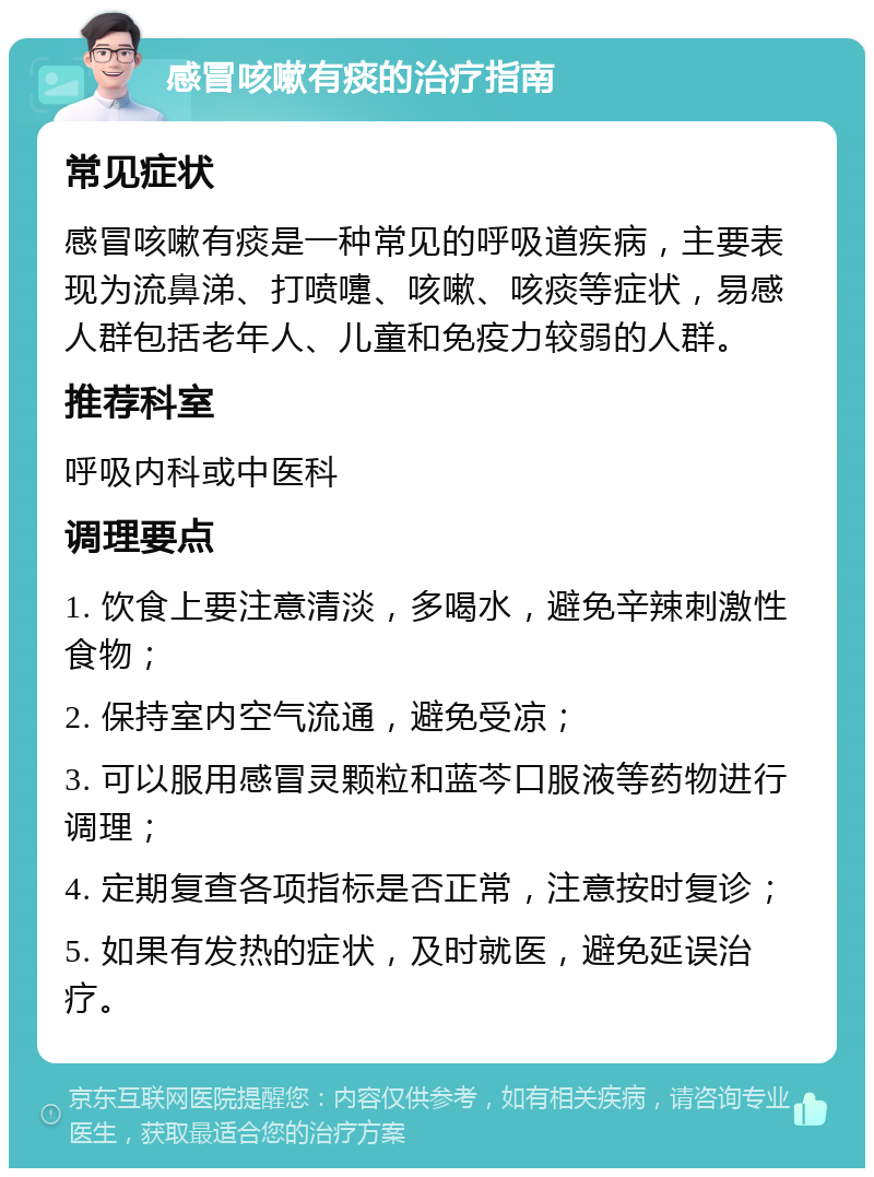 感冒咳嗽有痰的治疗指南 常见症状 感冒咳嗽有痰是一种常见的呼吸道疾病，主要表现为流鼻涕、打喷嚏、咳嗽、咳痰等症状，易感人群包括老年人、儿童和免疫力较弱的人群。 推荐科室 呼吸内科或中医科 调理要点 1. 饮食上要注意清淡，多喝水，避免辛辣刺激性食物； 2. 保持室内空气流通，避免受凉； 3. 可以服用感冒灵颗粒和蓝芩口服液等药物进行调理； 4. 定期复查各项指标是否正常，注意按时复诊； 5. 如果有发热的症状，及时就医，避免延误治疗。