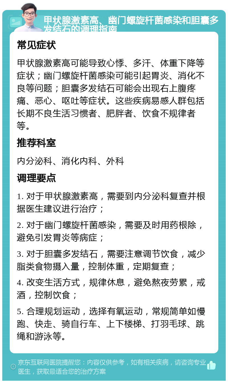 甲状腺激素高、幽门螺旋杆菌感染和胆囊多发结石的调理指南 常见症状 甲状腺激素高可能导致心悸、多汗、体重下降等症状；幽门螺旋杆菌感染可能引起胃炎、消化不良等问题；胆囊多发结石可能会出现右上腹疼痛、恶心、呕吐等症状。这些疾病易感人群包括长期不良生活习惯者、肥胖者、饮食不规律者等。 推荐科室 内分泌科、消化内科、外科 调理要点 1. 对于甲状腺激素高，需要到内分泌科复查并根据医生建议进行治疗； 2. 对于幽门螺旋杆菌感染，需要及时用药根除，避免引发胃炎等病症； 3. 对于胆囊多发结石，需要注意调节饮食，减少脂类食物摄入量，控制体重，定期复查； 4. 改变生活方式，规律休息，避免熬夜劳累，戒酒，控制饮食； 5. 合理规划运动，选择有氧运动，常规简单如慢跑、快走、骑自行车、上下楼梯、打羽毛球、跳绳和游泳等。