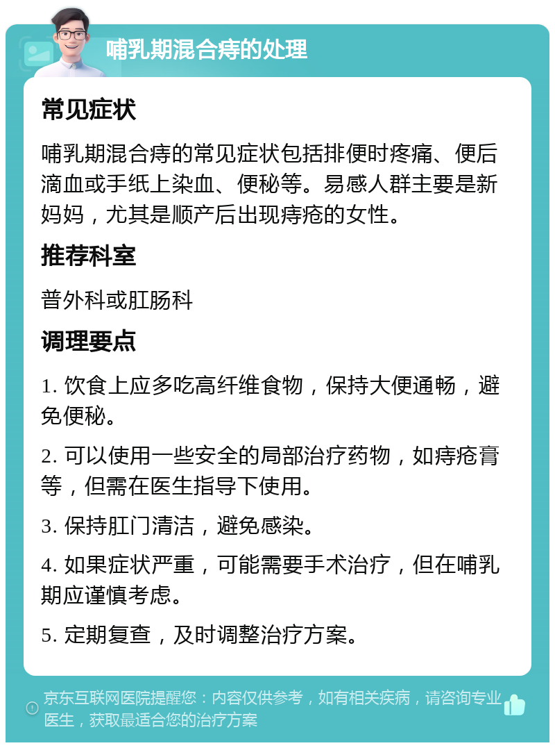 哺乳期混合痔的处理 常见症状 哺乳期混合痔的常见症状包括排便时疼痛、便后滴血或手纸上染血、便秘等。易感人群主要是新妈妈，尤其是顺产后出现痔疮的女性。 推荐科室 普外科或肛肠科 调理要点 1. 饮食上应多吃高纤维食物，保持大便通畅，避免便秘。 2. 可以使用一些安全的局部治疗药物，如痔疮膏等，但需在医生指导下使用。 3. 保持肛门清洁，避免感染。 4. 如果症状严重，可能需要手术治疗，但在哺乳期应谨慎考虑。 5. 定期复查，及时调整治疗方案。