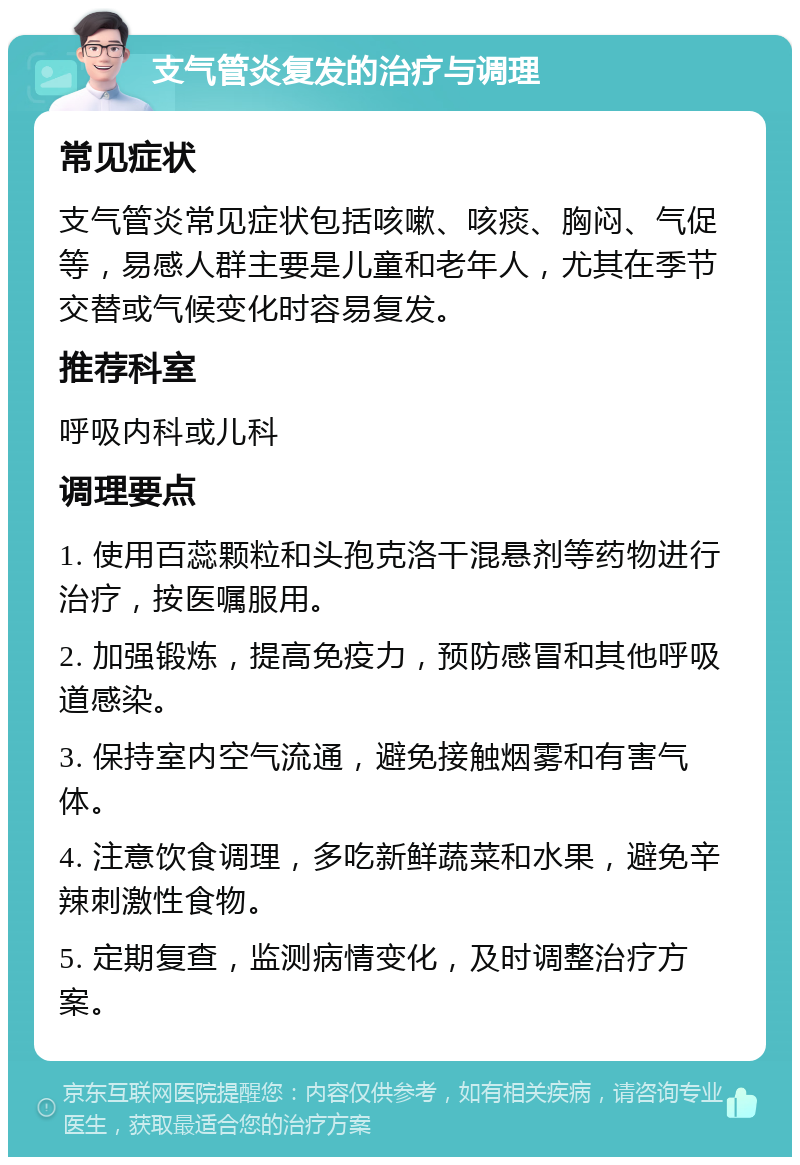 支气管炎复发的治疗与调理 常见症状 支气管炎常见症状包括咳嗽、咳痰、胸闷、气促等，易感人群主要是儿童和老年人，尤其在季节交替或气候变化时容易复发。 推荐科室 呼吸内科或儿科 调理要点 1. 使用百蕊颗粒和头孢克洛干混悬剂等药物进行治疗，按医嘱服用。 2. 加强锻炼，提高免疫力，预防感冒和其他呼吸道感染。 3. 保持室内空气流通，避免接触烟雾和有害气体。 4. 注意饮食调理，多吃新鲜蔬菜和水果，避免辛辣刺激性食物。 5. 定期复查，监测病情变化，及时调整治疗方案。