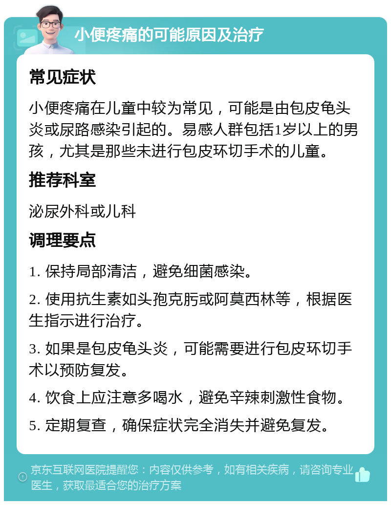 小便疼痛的可能原因及治疗 常见症状 小便疼痛在儿童中较为常见，可能是由包皮龟头炎或尿路感染引起的。易感人群包括1岁以上的男孩，尤其是那些未进行包皮环切手术的儿童。 推荐科室 泌尿外科或儿科 调理要点 1. 保持局部清洁，避免细菌感染。 2. 使用抗生素如头孢克肟或阿莫西林等，根据医生指示进行治疗。 3. 如果是包皮龟头炎，可能需要进行包皮环切手术以预防复发。 4. 饮食上应注意多喝水，避免辛辣刺激性食物。 5. 定期复查，确保症状完全消失并避免复发。