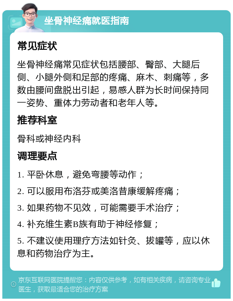 坐骨神经痛就医指南 常见症状 坐骨神经痛常见症状包括腰部、臀部、大腿后侧、小腿外侧和足部的疼痛、麻木、刺痛等，多数由腰间盘脱出引起，易感人群为长时间保持同一姿势、重体力劳动者和老年人等。 推荐科室 骨科或神经内科 调理要点 1. 平卧休息，避免弯腰等动作； 2. 可以服用布洛芬或美洛昔康缓解疼痛； 3. 如果药物不见效，可能需要手术治疗； 4. 补充维生素B族有助于神经修复； 5. 不建议使用理疗方法如针灸、拔罐等，应以休息和药物治疗为主。