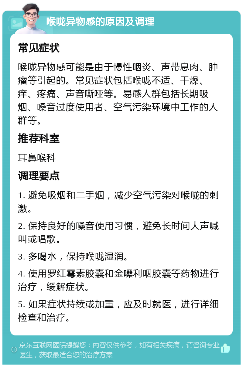 喉咙异物感的原因及调理 常见症状 喉咙异物感可能是由于慢性咽炎、声带息肉、肿瘤等引起的。常见症状包括喉咙不适、干燥、痒、疼痛、声音嘶哑等。易感人群包括长期吸烟、嗓音过度使用者、空气污染环境中工作的人群等。 推荐科室 耳鼻喉科 调理要点 1. 避免吸烟和二手烟，减少空气污染对喉咙的刺激。 2. 保持良好的嗓音使用习惯，避免长时间大声喊叫或唱歌。 3. 多喝水，保持喉咙湿润。 4. 使用罗红霉素胶囊和金嗓利咽胶囊等药物进行治疗，缓解症状。 5. 如果症状持续或加重，应及时就医，进行详细检查和治疗。