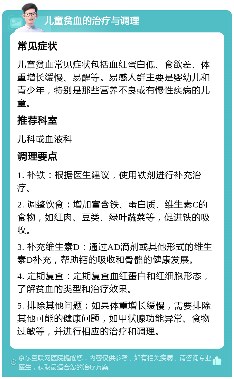 儿童贫血的治疗与调理 常见症状 儿童贫血常见症状包括血红蛋白低、食欲差、体重增长缓慢、易醒等。易感人群主要是婴幼儿和青少年，特别是那些营养不良或有慢性疾病的儿童。 推荐科室 儿科或血液科 调理要点 1. 补铁：根据医生建议，使用铁剂进行补充治疗。 2. 调整饮食：增加富含铁、蛋白质、维生素C的食物，如红肉、豆类、绿叶蔬菜等，促进铁的吸收。 3. 补充维生素D：通过AD滴剂或其他形式的维生素D补充，帮助钙的吸收和骨骼的健康发展。 4. 定期复查：定期复查血红蛋白和红细胞形态，了解贫血的类型和治疗效果。 5. 排除其他问题：如果体重增长缓慢，需要排除其他可能的健康问题，如甲状腺功能异常、食物过敏等，并进行相应的治疗和调理。