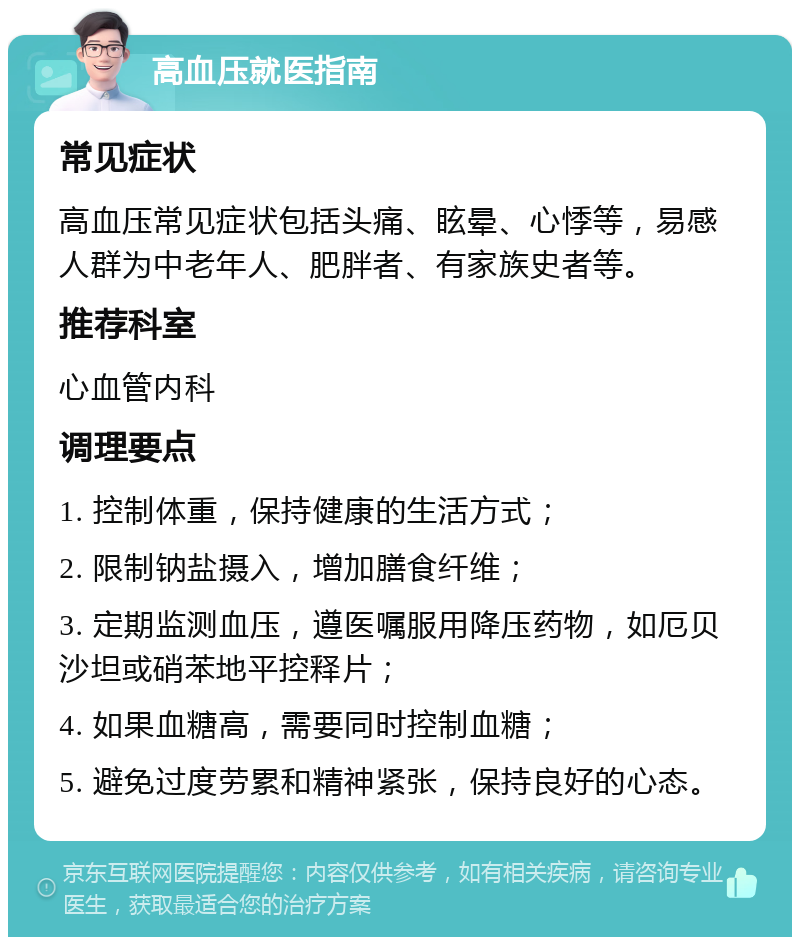 高血压就医指南 常见症状 高血压常见症状包括头痛、眩晕、心悸等，易感人群为中老年人、肥胖者、有家族史者等。 推荐科室 心血管内科 调理要点 1. 控制体重，保持健康的生活方式； 2. 限制钠盐摄入，增加膳食纤维； 3. 定期监测血压，遵医嘱服用降压药物，如厄贝沙坦或硝苯地平控释片； 4. 如果血糖高，需要同时控制血糖； 5. 避免过度劳累和精神紧张，保持良好的心态。