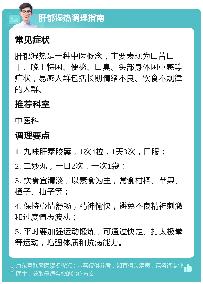 肝郁湿热调理指南 常见症状 肝郁湿热是一种中医概念，主要表现为口苦口干、晚上特困、便秘、口臭、头部身体困重感等症状，易感人群包括长期情绪不良、饮食不规律的人群。 推荐科室 中医科 调理要点 1. 九味肝泰胶囊，1次4粒，1天3次，口服； 2. 二妙丸，一日2次，一次1袋； 3. 饮食宜清淡，以素食为主，常食柑橘、苹果、橙子、柚子等； 4. 保持心情舒畅，精神愉快，避免不良精神刺激和过度情志波动； 5. 平时要加强运动锻炼，可通过快走、打太极拳等运动，增强体质和抗病能力。