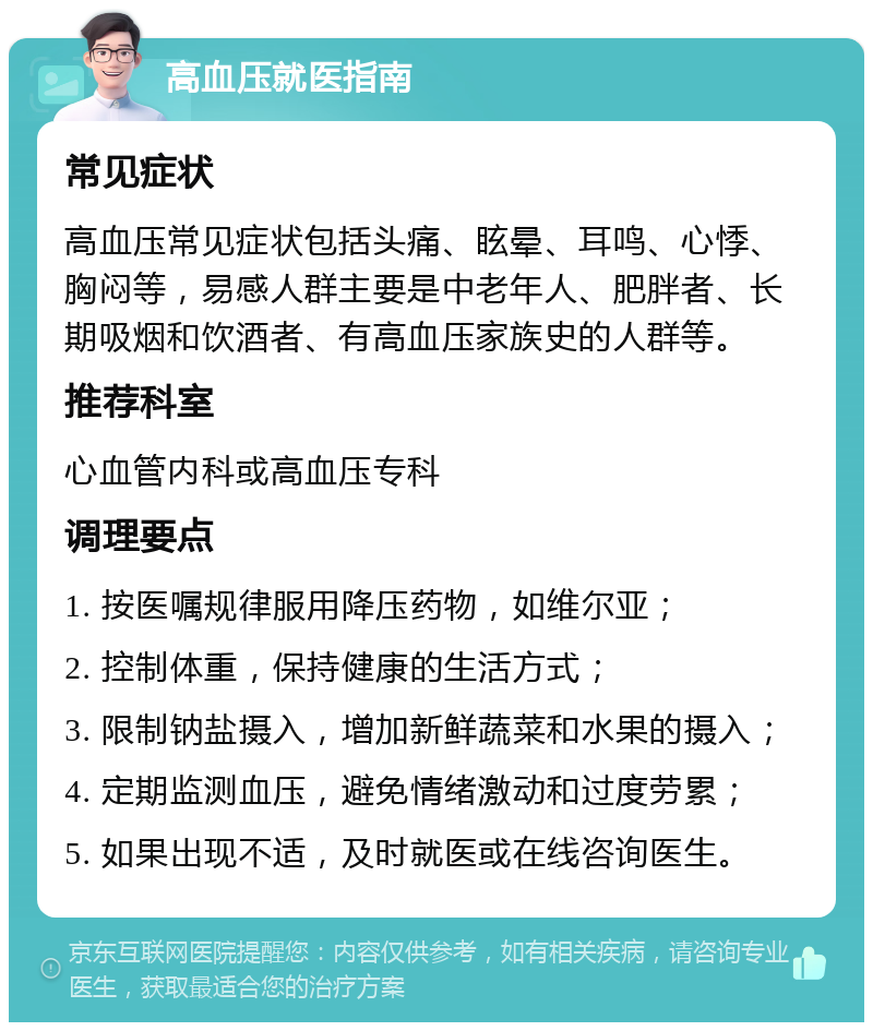 高血压就医指南 常见症状 高血压常见症状包括头痛、眩晕、耳鸣、心悸、胸闷等，易感人群主要是中老年人、肥胖者、长期吸烟和饮酒者、有高血压家族史的人群等。 推荐科室 心血管内科或高血压专科 调理要点 1. 按医嘱规律服用降压药物，如维尔亚； 2. 控制体重，保持健康的生活方式； 3. 限制钠盐摄入，增加新鲜蔬菜和水果的摄入； 4. 定期监测血压，避免情绪激动和过度劳累； 5. 如果出现不适，及时就医或在线咨询医生。