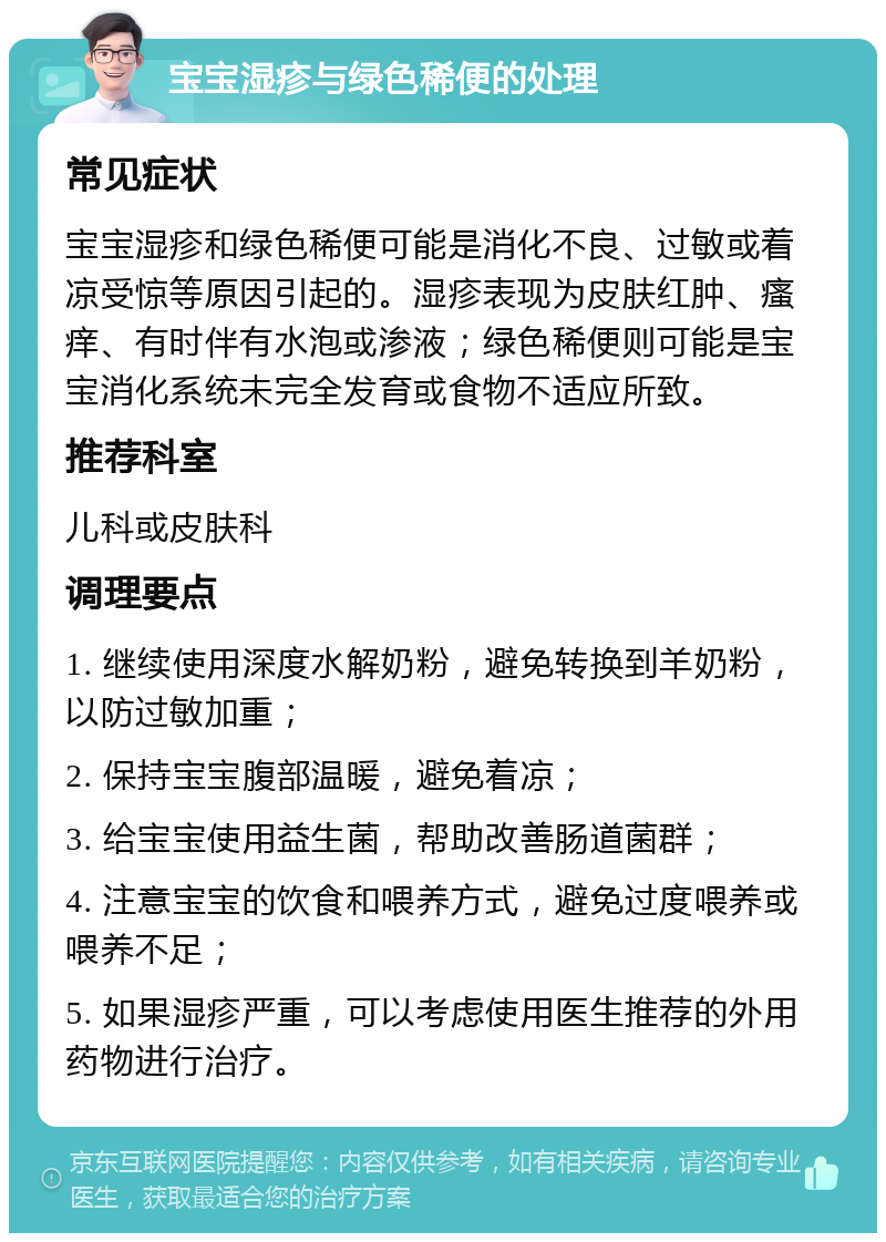 宝宝湿疹与绿色稀便的处理 常见症状 宝宝湿疹和绿色稀便可能是消化不良、过敏或着凉受惊等原因引起的。湿疹表现为皮肤红肿、瘙痒、有时伴有水泡或渗液；绿色稀便则可能是宝宝消化系统未完全发育或食物不适应所致。 推荐科室 儿科或皮肤科 调理要点 1. 继续使用深度水解奶粉，避免转换到羊奶粉，以防过敏加重； 2. 保持宝宝腹部温暖，避免着凉； 3. 给宝宝使用益生菌，帮助改善肠道菌群； 4. 注意宝宝的饮食和喂养方式，避免过度喂养或喂养不足； 5. 如果湿疹严重，可以考虑使用医生推荐的外用药物进行治疗。