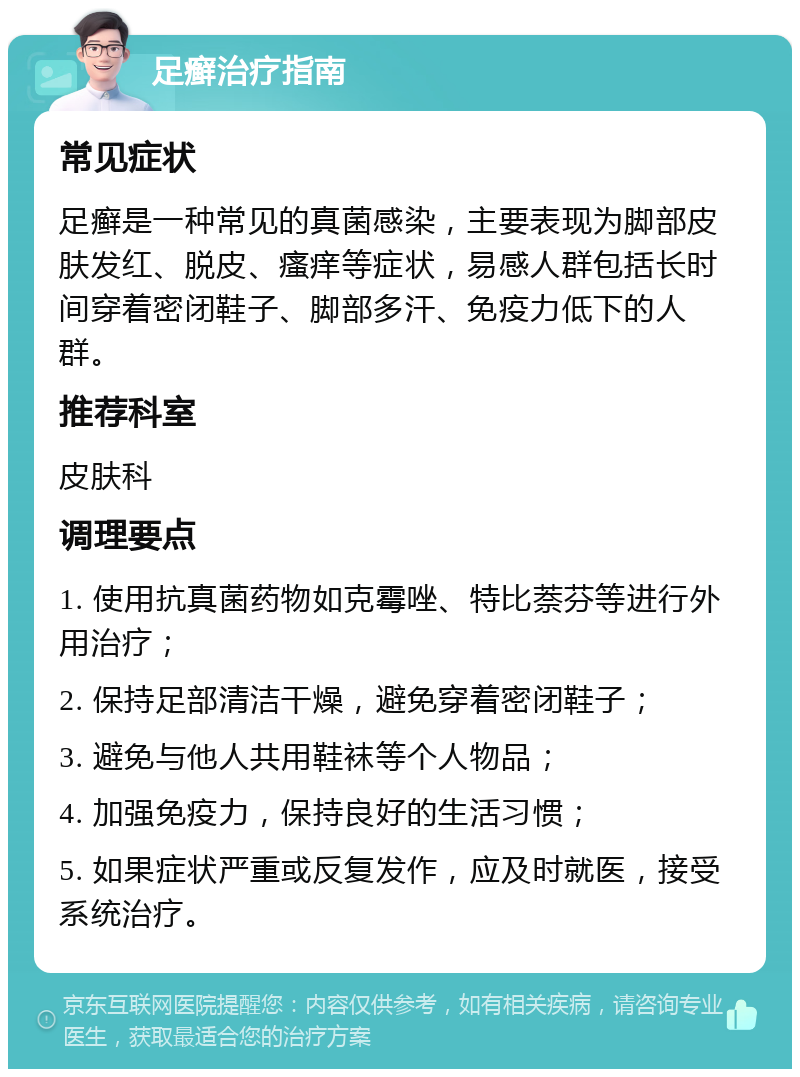 足癣治疗指南 常见症状 足癣是一种常见的真菌感染，主要表现为脚部皮肤发红、脱皮、瘙痒等症状，易感人群包括长时间穿着密闭鞋子、脚部多汗、免疫力低下的人群。 推荐科室 皮肤科 调理要点 1. 使用抗真菌药物如克霉唑、特比萘芬等进行外用治疗； 2. 保持足部清洁干燥，避免穿着密闭鞋子； 3. 避免与他人共用鞋袜等个人物品； 4. 加强免疫力，保持良好的生活习惯； 5. 如果症状严重或反复发作，应及时就医，接受系统治疗。