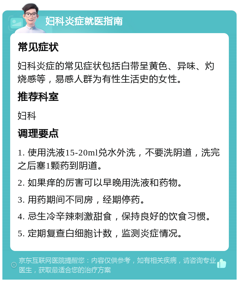 妇科炎症就医指南 常见症状 妇科炎症的常见症状包括白带呈黄色、异味、灼烧感等，易感人群为有性生活史的女性。 推荐科室 妇科 调理要点 1. 使用洗液15-20ml兑水外洗，不要洗阴道，洗完之后塞1颗药到阴道。 2. 如果痒的厉害可以早晚用洗液和药物。 3. 用药期间不同房，经期停药。 4. 忌生冷辛辣刺激甜食，保持良好的饮食习惯。 5. 定期复查白细胞计数，监测炎症情况。