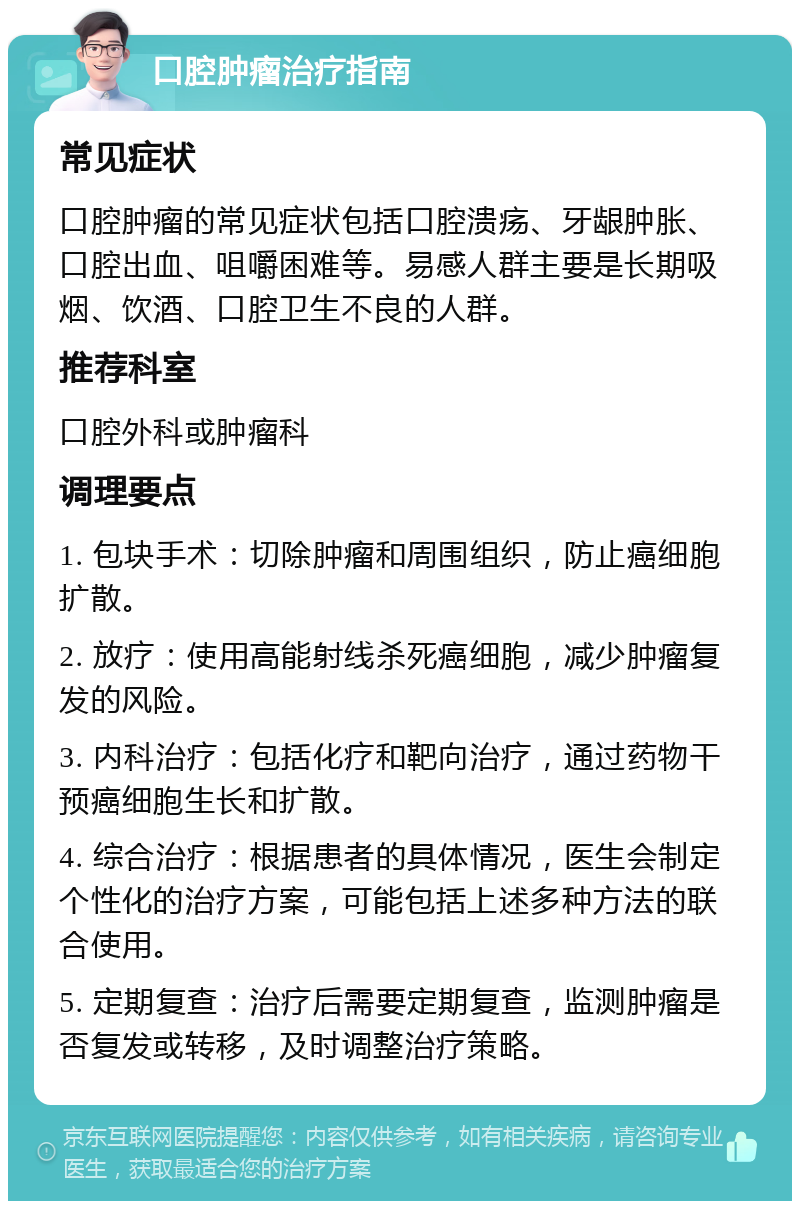 口腔肿瘤治疗指南 常见症状 口腔肿瘤的常见症状包括口腔溃疡、牙龈肿胀、口腔出血、咀嚼困难等。易感人群主要是长期吸烟、饮酒、口腔卫生不良的人群。 推荐科室 口腔外科或肿瘤科 调理要点 1. 包块手术：切除肿瘤和周围组织，防止癌细胞扩散。 2. 放疗：使用高能射线杀死癌细胞，减少肿瘤复发的风险。 3. 内科治疗：包括化疗和靶向治疗，通过药物干预癌细胞生长和扩散。 4. 综合治疗：根据患者的具体情况，医生会制定个性化的治疗方案，可能包括上述多种方法的联合使用。 5. 定期复查：治疗后需要定期复查，监测肿瘤是否复发或转移，及时调整治疗策略。