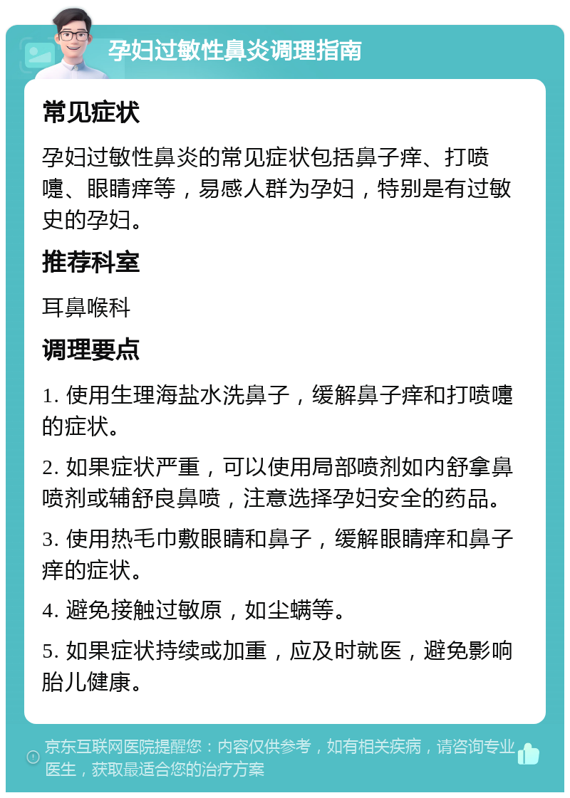 孕妇过敏性鼻炎调理指南 常见症状 孕妇过敏性鼻炎的常见症状包括鼻子痒、打喷嚏、眼睛痒等，易感人群为孕妇，特别是有过敏史的孕妇。 推荐科室 耳鼻喉科 调理要点 1. 使用生理海盐水洗鼻子，缓解鼻子痒和打喷嚏的症状。 2. 如果症状严重，可以使用局部喷剂如内舒拿鼻喷剂或辅舒良鼻喷，注意选择孕妇安全的药品。 3. 使用热毛巾敷眼睛和鼻子，缓解眼睛痒和鼻子痒的症状。 4. 避免接触过敏原，如尘螨等。 5. 如果症状持续或加重，应及时就医，避免影响胎儿健康。