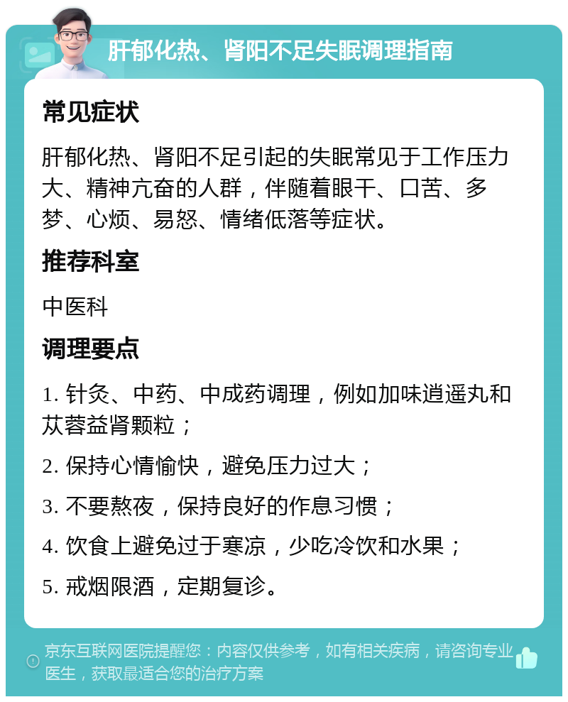 肝郁化热、肾阳不足失眠调理指南 常见症状 肝郁化热、肾阳不足引起的失眠常见于工作压力大、精神亢奋的人群，伴随着眼干、口苦、多梦、心烦、易怒、情绪低落等症状。 推荐科室 中医科 调理要点 1. 针灸、中药、中成药调理，例如加味逍遥丸和苁蓉益肾颗粒； 2. 保持心情愉快，避免压力过大； 3. 不要熬夜，保持良好的作息习惯； 4. 饮食上避免过于寒凉，少吃冷饮和水果； 5. 戒烟限酒，定期复诊。