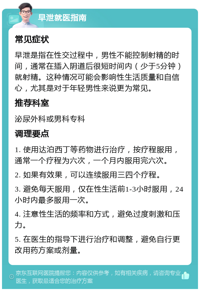 早泄就医指南 常见症状 早泄是指在性交过程中，男性不能控制射精的时间，通常在插入阴道后很短时间内（少于5分钟）就射精。这种情况可能会影响性生活质量和自信心，尤其是对于年轻男性来说更为常见。 推荐科室 泌尿外科或男科专科 调理要点 1. 使用达泊西丁等药物进行治疗，按疗程服用，通常一个疗程为六次，一个月内服用完六次。 2. 如果有效果，可以连续服用三四个疗程。 3. 避免每天服用，仅在性生活前1-3小时服用，24小时内最多服用一次。 4. 注意性生活的频率和方式，避免过度刺激和压力。 5. 在医生的指导下进行治疗和调整，避免自行更改用药方案或剂量。