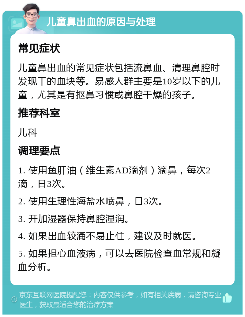 儿童鼻出血的原因与处理 常见症状 儿童鼻出血的常见症状包括流鼻血、清理鼻腔时发现干的血块等。易感人群主要是10岁以下的儿童，尤其是有抠鼻习惯或鼻腔干燥的孩子。 推荐科室 儿科 调理要点 1. 使用鱼肝油（维生素AD滴剂）滴鼻，每次2滴，日3次。 2. 使用生理性海盐水喷鼻，日3次。 3. 开加湿器保持鼻腔湿润。 4. 如果出血较涌不易止住，建议及时就医。 5. 如果担心血液病，可以去医院检查血常规和凝血分析。