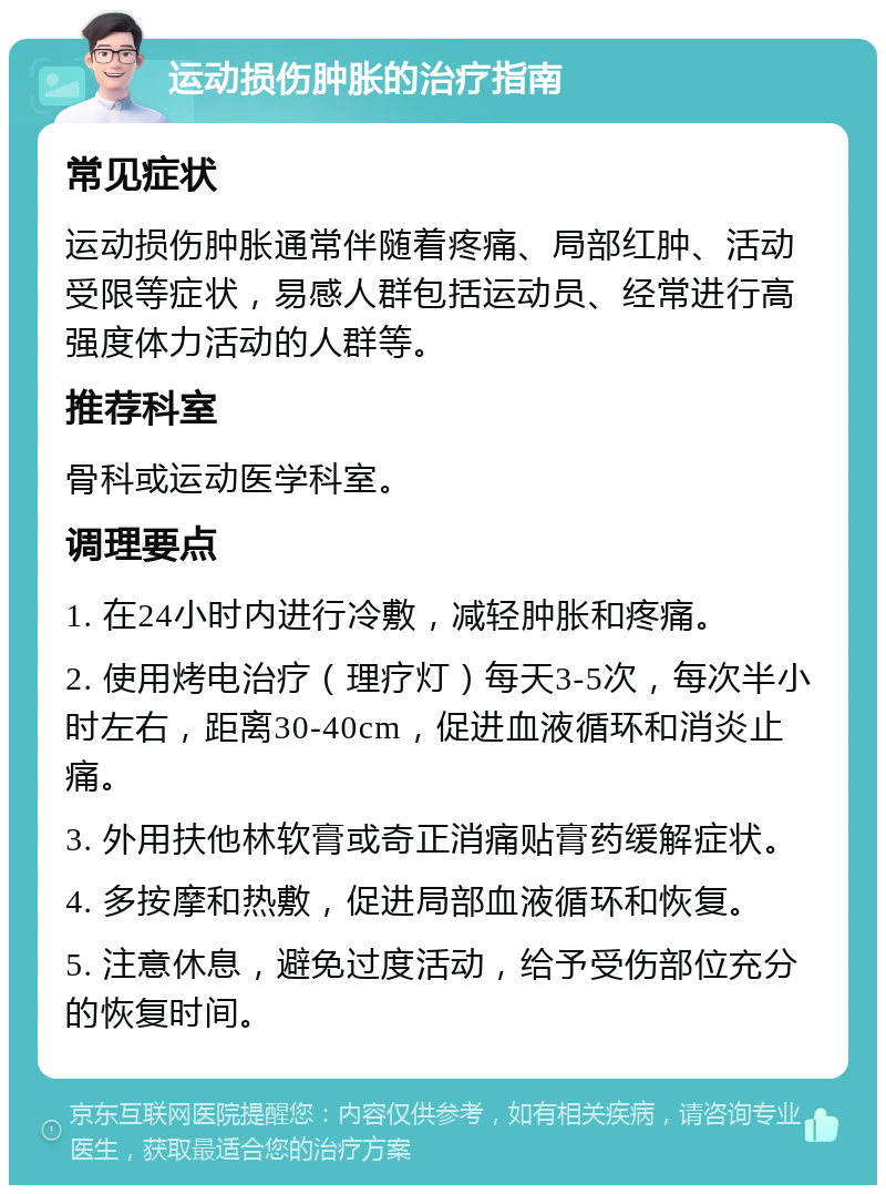 运动损伤肿胀的治疗指南 常见症状 运动损伤肿胀通常伴随着疼痛、局部红肿、活动受限等症状，易感人群包括运动员、经常进行高强度体力活动的人群等。 推荐科室 骨科或运动医学科室。 调理要点 1. 在24小时内进行冷敷，减轻肿胀和疼痛。 2. 使用烤电治疗（理疗灯）每天3-5次，每次半小时左右，距离30-40cm，促进血液循环和消炎止痛。 3. 外用扶他林软膏或奇正消痛贴膏药缓解症状。 4. 多按摩和热敷，促进局部血液循环和恢复。 5. 注意休息，避免过度活动，给予受伤部位充分的恢复时间。