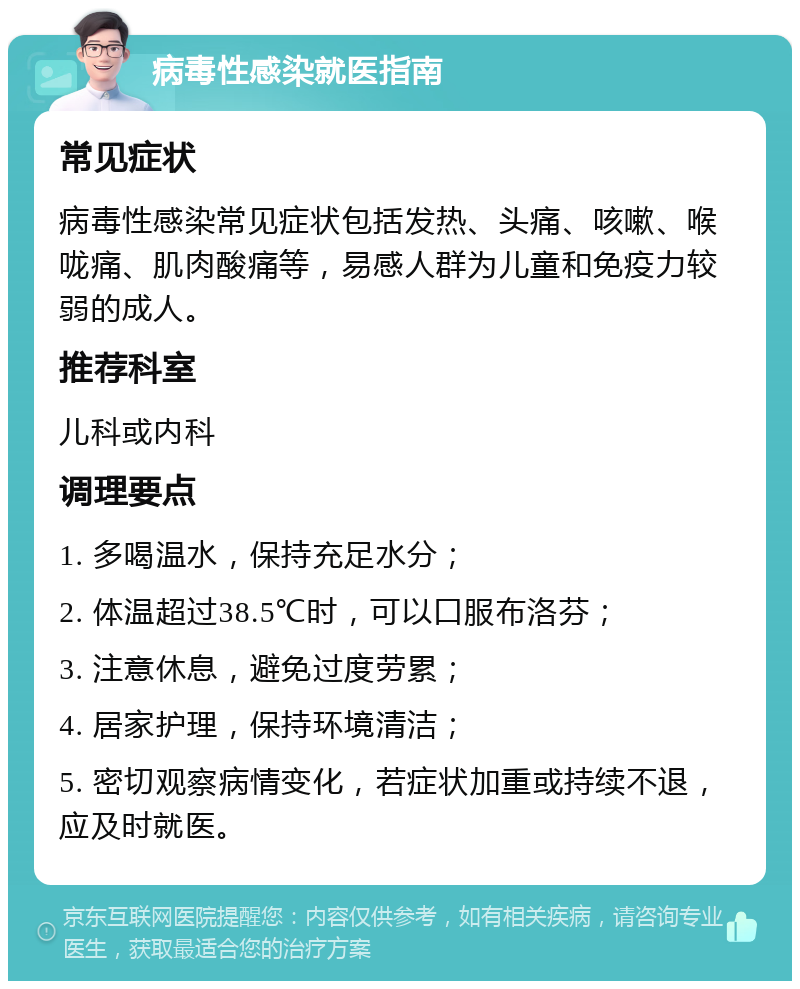 病毒性感染就医指南 常见症状 病毒性感染常见症状包括发热、头痛、咳嗽、喉咙痛、肌肉酸痛等，易感人群为儿童和免疫力较弱的成人。 推荐科室 儿科或内科 调理要点 1. 多喝温水，保持充足水分； 2. 体温超过38.5℃时，可以口服布洛芬； 3. 注意休息，避免过度劳累； 4. 居家护理，保持环境清洁； 5. 密切观察病情变化，若症状加重或持续不退，应及时就医。