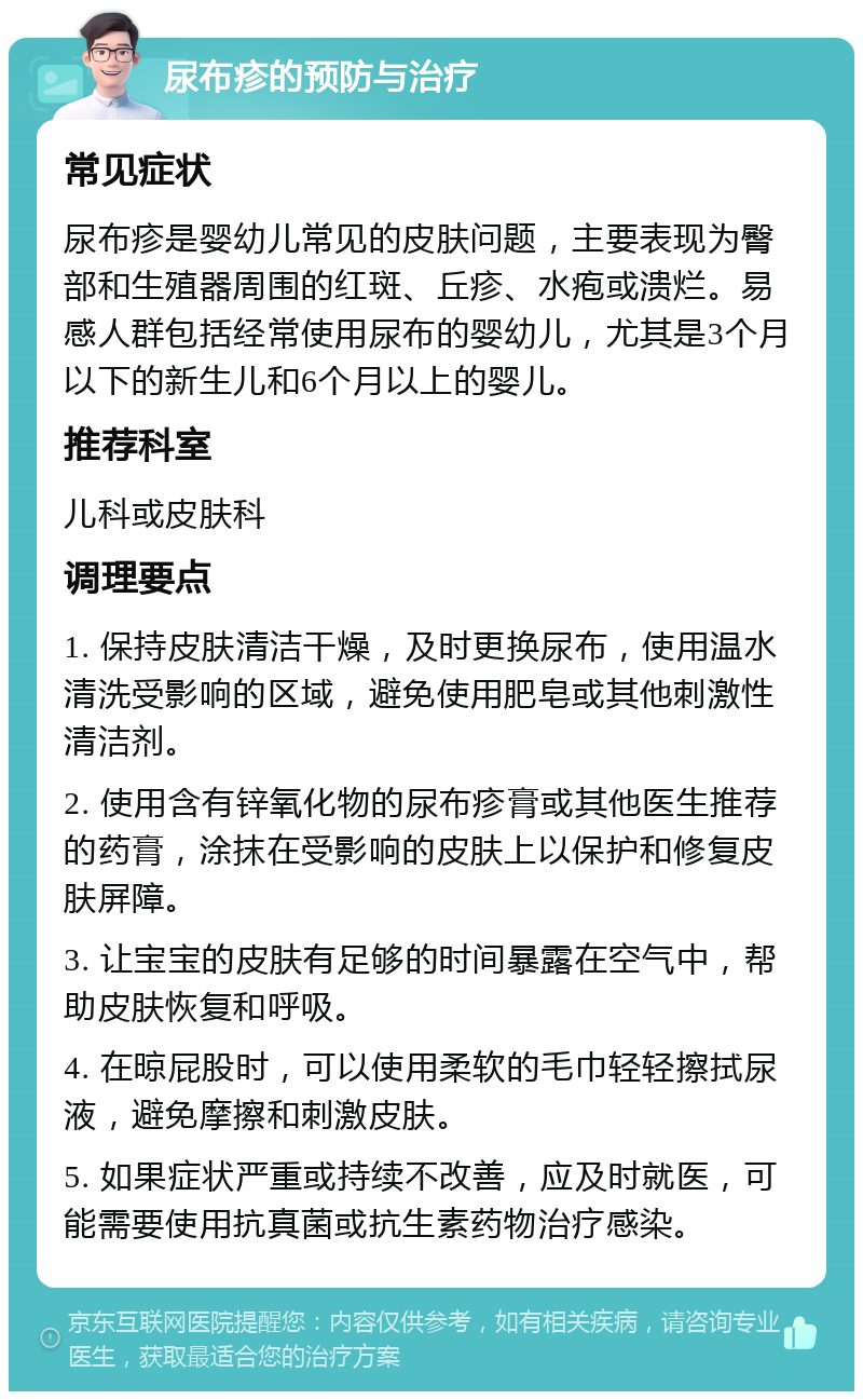 尿布疹的预防与治疗 常见症状 尿布疹是婴幼儿常见的皮肤问题，主要表现为臀部和生殖器周围的红斑、丘疹、水疱或溃烂。易感人群包括经常使用尿布的婴幼儿，尤其是3个月以下的新生儿和6个月以上的婴儿。 推荐科室 儿科或皮肤科 调理要点 1. 保持皮肤清洁干燥，及时更换尿布，使用温水清洗受影响的区域，避免使用肥皂或其他刺激性清洁剂。 2. 使用含有锌氧化物的尿布疹膏或其他医生推荐的药膏，涂抹在受影响的皮肤上以保护和修复皮肤屏障。 3. 让宝宝的皮肤有足够的时间暴露在空气中，帮助皮肤恢复和呼吸。 4. 在晾屁股时，可以使用柔软的毛巾轻轻擦拭尿液，避免摩擦和刺激皮肤。 5. 如果症状严重或持续不改善，应及时就医，可能需要使用抗真菌或抗生素药物治疗感染。