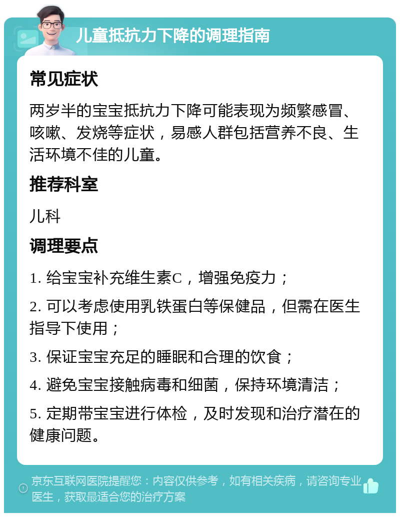 儿童抵抗力下降的调理指南 常见症状 两岁半的宝宝抵抗力下降可能表现为频繁感冒、咳嗽、发烧等症状，易感人群包括营养不良、生活环境不佳的儿童。 推荐科室 儿科 调理要点 1. 给宝宝补充维生素C，增强免疫力； 2. 可以考虑使用乳铁蛋白等保健品，但需在医生指导下使用； 3. 保证宝宝充足的睡眠和合理的饮食； 4. 避免宝宝接触病毒和细菌，保持环境清洁； 5. 定期带宝宝进行体检，及时发现和治疗潜在的健康问题。