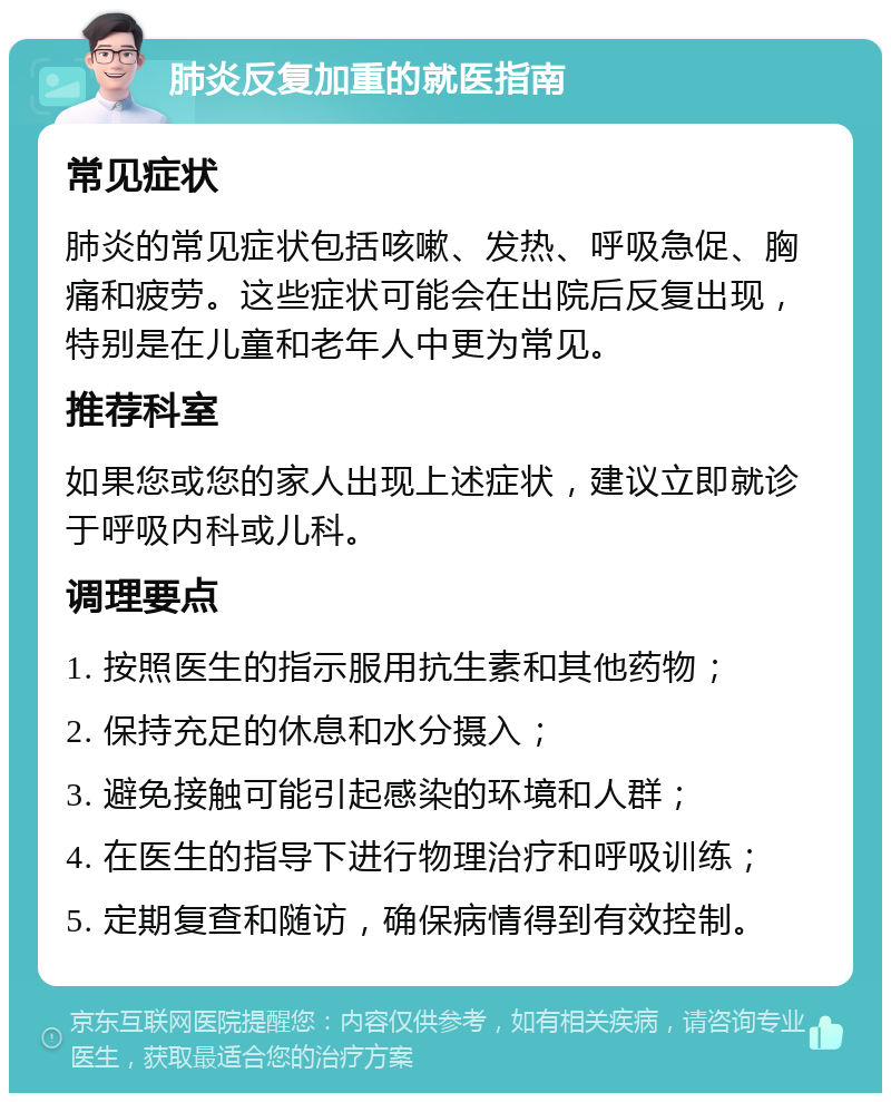 肺炎反复加重的就医指南 常见症状 肺炎的常见症状包括咳嗽、发热、呼吸急促、胸痛和疲劳。这些症状可能会在出院后反复出现，特别是在儿童和老年人中更为常见。 推荐科室 如果您或您的家人出现上述症状，建议立即就诊于呼吸内科或儿科。 调理要点 1. 按照医生的指示服用抗生素和其他药物； 2. 保持充足的休息和水分摄入； 3. 避免接触可能引起感染的环境和人群； 4. 在医生的指导下进行物理治疗和呼吸训练； 5. 定期复查和随访，确保病情得到有效控制。