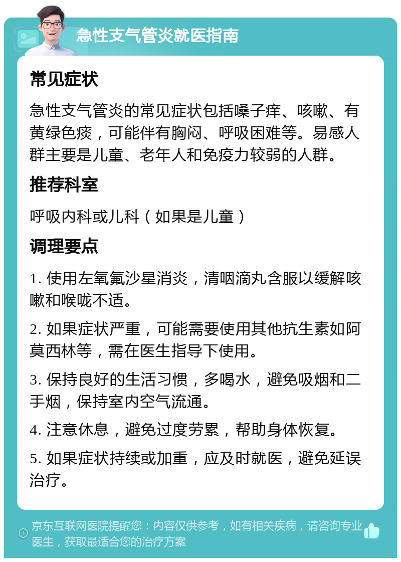 急性支气管炎就医指南 常见症状 急性支气管炎的常见症状包括嗓子痒、咳嗽、有黄绿色痰，可能伴有胸闷、呼吸困难等。易感人群主要是儿童、老年人和免疫力较弱的人群。 推荐科室 呼吸内科或儿科（如果是儿童） 调理要点 1. 使用左氧氟沙星消炎，清咽滴丸含服以缓解咳嗽和喉咙不适。 2. 如果症状严重，可能需要使用其他抗生素如阿莫西林等，需在医生指导下使用。 3. 保持良好的生活习惯，多喝水，避免吸烟和二手烟，保持室内空气流通。 4. 注意休息，避免过度劳累，帮助身体恢复。 5. 如果症状持续或加重，应及时就医，避免延误治疗。