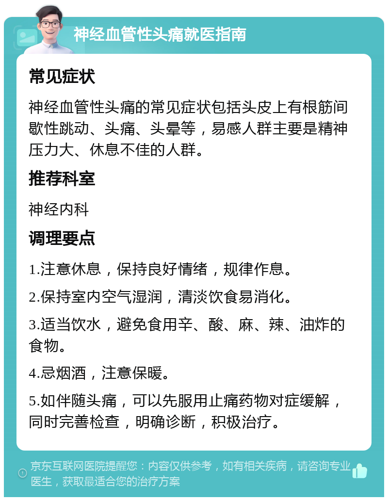 神经血管性头痛就医指南 常见症状 神经血管性头痛的常见症状包括头皮上有根筋间歇性跳动、头痛、头晕等，易感人群主要是精神压力大、休息不佳的人群。 推荐科室 神经内科 调理要点 1.注意休息，保持良好情绪，规律作息。 2.保持室内空气湿润，清淡饮食易消化。 3.适当饮水，避免食用辛、酸、麻、辣、油炸的食物。 4.忌烟酒，注意保暖。 5.如伴随头痛，可以先服用止痛药物对症缓解，同时完善检查，明确诊断，积极治疗。