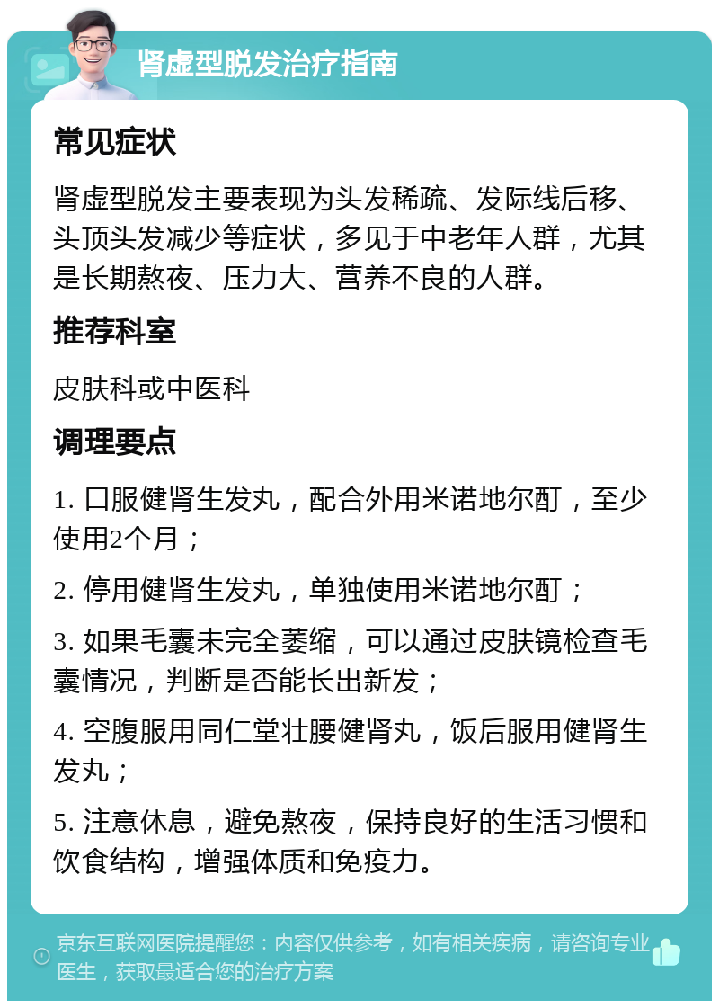 肾虚型脱发治疗指南 常见症状 肾虚型脱发主要表现为头发稀疏、发际线后移、头顶头发减少等症状，多见于中老年人群，尤其是长期熬夜、压力大、营养不良的人群。 推荐科室 皮肤科或中医科 调理要点 1. 口服健肾生发丸，配合外用米诺地尔酊，至少使用2个月； 2. 停用健肾生发丸，单独使用米诺地尔酊； 3. 如果毛囊未完全萎缩，可以通过皮肤镜检查毛囊情况，判断是否能长出新发； 4. 空腹服用同仁堂壮腰健肾丸，饭后服用健肾生发丸； 5. 注意休息，避免熬夜，保持良好的生活习惯和饮食结构，增强体质和免疫力。